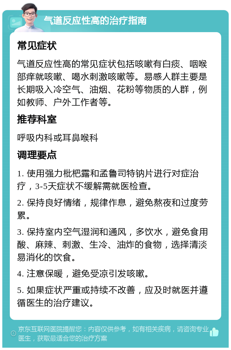 气道反应性高的治疗指南 常见症状 气道反应性高的常见症状包括咳嗽有白痰、咽喉部痒就咳嗽、喝水刺激咳嗽等。易感人群主要是长期吸入冷空气、油烟、花粉等物质的人群，例如教师、户外工作者等。 推荐科室 呼吸内科或耳鼻喉科 调理要点 1. 使用强力枇杷露和孟鲁司特钠片进行对症治疗，3-5天症状不缓解需就医检查。 2. 保持良好情绪，规律作息，避免熬夜和过度劳累。 3. 保持室内空气湿润和通风，多饮水，避免食用酸、麻辣、刺激、生冷、油炸的食物，选择清淡易消化的饮食。 4. 注意保暖，避免受凉引发咳嗽。 5. 如果症状严重或持续不改善，应及时就医并遵循医生的治疗建议。