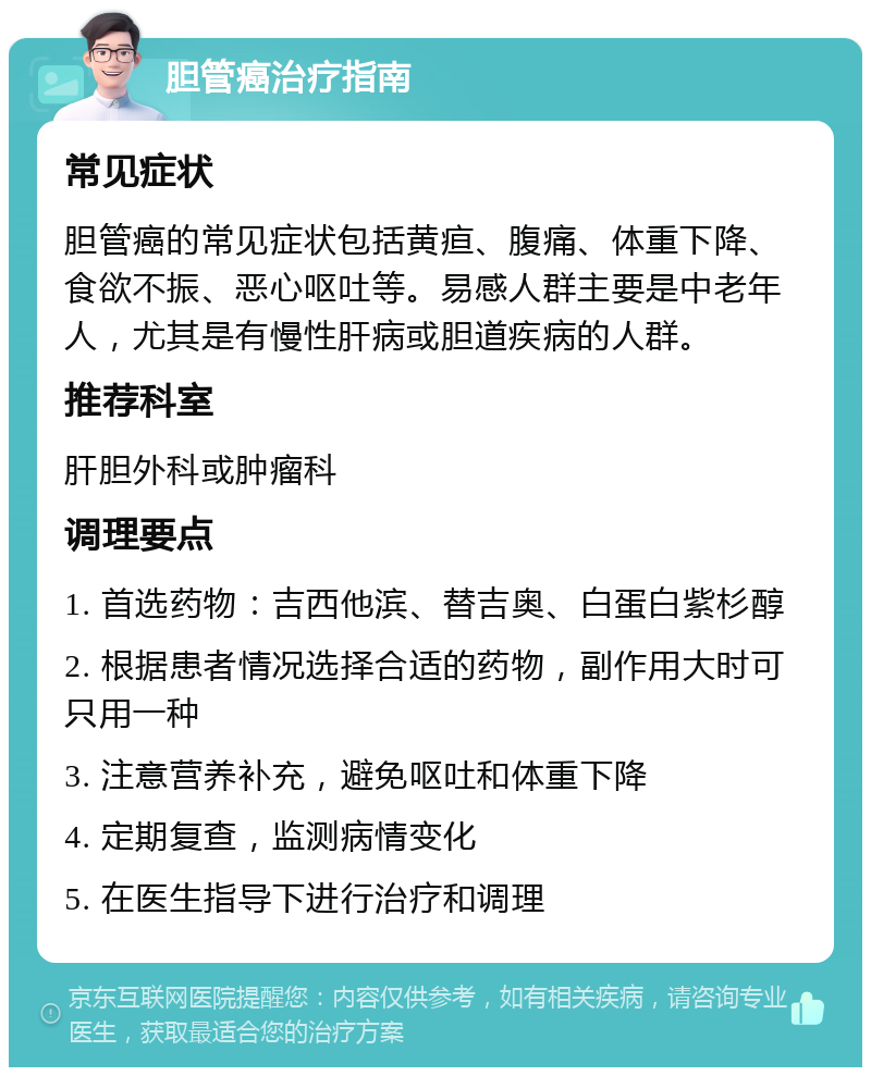 胆管癌治疗指南 常见症状 胆管癌的常见症状包括黄疸、腹痛、体重下降、食欲不振、恶心呕吐等。易感人群主要是中老年人，尤其是有慢性肝病或胆道疾病的人群。 推荐科室 肝胆外科或肿瘤科 调理要点 1. 首选药物：吉西他滨、替吉奥、白蛋白紫杉醇 2. 根据患者情况选择合适的药物，副作用大时可只用一种 3. 注意营养补充，避免呕吐和体重下降 4. 定期复查，监测病情变化 5. 在医生指导下进行治疗和调理