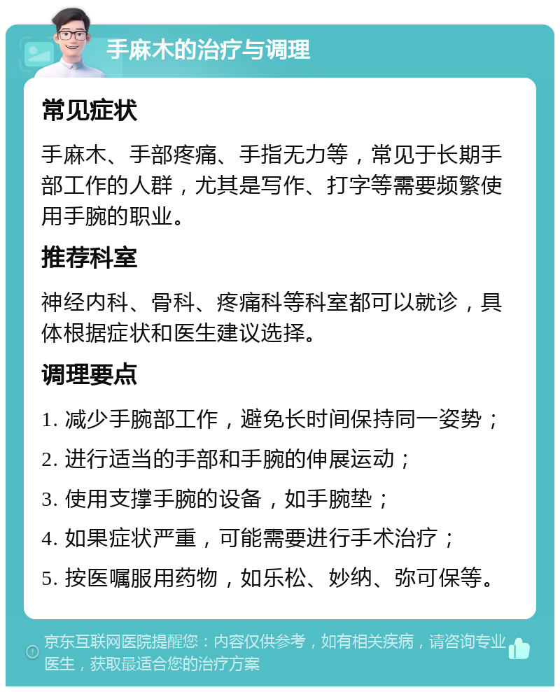 手麻木的治疗与调理 常见症状 手麻木、手部疼痛、手指无力等，常见于长期手部工作的人群，尤其是写作、打字等需要频繁使用手腕的职业。 推荐科室 神经内科、骨科、疼痛科等科室都可以就诊，具体根据症状和医生建议选择。 调理要点 1. 减少手腕部工作，避免长时间保持同一姿势； 2. 进行适当的手部和手腕的伸展运动； 3. 使用支撑手腕的设备，如手腕垫； 4. 如果症状严重，可能需要进行手术治疗； 5. 按医嘱服用药物，如乐松、妙纳、弥可保等。