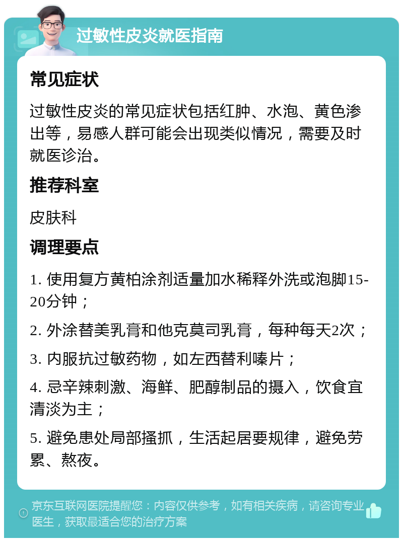 过敏性皮炎就医指南 常见症状 过敏性皮炎的常见症状包括红肿、水泡、黄色渗出等，易感人群可能会出现类似情况，需要及时就医诊治。 推荐科室 皮肤科 调理要点 1. 使用复方黄柏涂剂适量加水稀释外洗或泡脚15-20分钟； 2. 外涂替美乳膏和他克莫司乳膏，每种每天2次； 3. 内服抗过敏药物，如左西替利嗪片； 4. 忌辛辣刺激、海鲜、肥醇制品的摄入，饮食宜清淡为主； 5. 避免患处局部搔抓，生活起居要规律，避免劳累、熬夜。