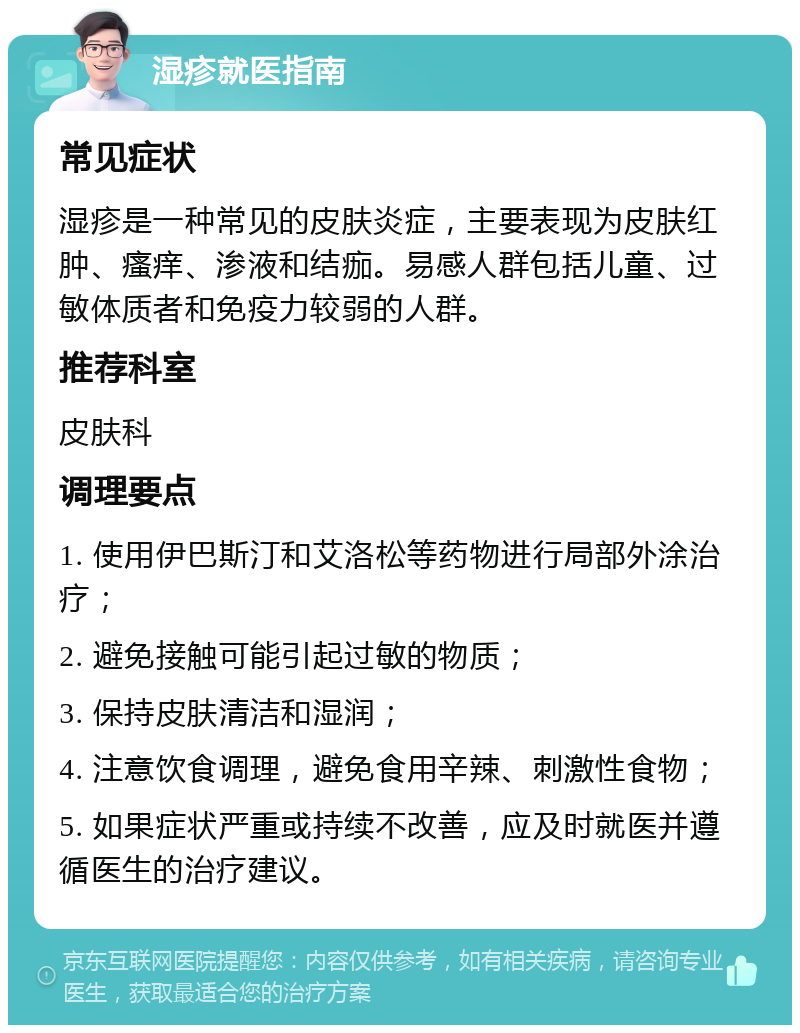 湿疹就医指南 常见症状 湿疹是一种常见的皮肤炎症，主要表现为皮肤红肿、瘙痒、渗液和结痂。易感人群包括儿童、过敏体质者和免疫力较弱的人群。 推荐科室 皮肤科 调理要点 1. 使用伊巴斯汀和艾洛松等药物进行局部外涂治疗； 2. 避免接触可能引起过敏的物质； 3. 保持皮肤清洁和湿润； 4. 注意饮食调理，避免食用辛辣、刺激性食物； 5. 如果症状严重或持续不改善，应及时就医并遵循医生的治疗建议。