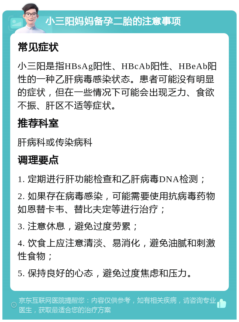 小三阳妈妈备孕二胎的注意事项 常见症状 小三阳是指HBsAg阳性、HBcAb阳性、HBeAb阳性的一种乙肝病毒感染状态。患者可能没有明显的症状，但在一些情况下可能会出现乏力、食欲不振、肝区不适等症状。 推荐科室 肝病科或传染病科 调理要点 1. 定期进行肝功能检查和乙肝病毒DNA检测； 2. 如果存在病毒感染，可能需要使用抗病毒药物如恩替卡韦、替比夫定等进行治疗； 3. 注意休息，避免过度劳累； 4. 饮食上应注意清淡、易消化，避免油腻和刺激性食物； 5. 保持良好的心态，避免过度焦虑和压力。