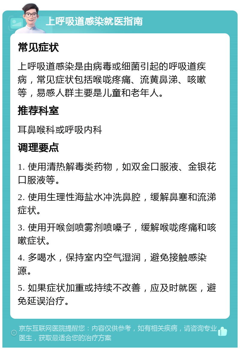 上呼吸道感染就医指南 常见症状 上呼吸道感染是由病毒或细菌引起的呼吸道疾病，常见症状包括喉咙疼痛、流黄鼻涕、咳嗽等，易感人群主要是儿童和老年人。 推荐科室 耳鼻喉科或呼吸内科 调理要点 1. 使用清热解毒类药物，如双金口服液、金银花口服液等。 2. 使用生理性海盐水冲洗鼻腔，缓解鼻塞和流涕症状。 3. 使用开喉剑喷雾剂喷嗓子，缓解喉咙疼痛和咳嗽症状。 4. 多喝水，保持室内空气湿润，避免接触感染源。 5. 如果症状加重或持续不改善，应及时就医，避免延误治疗。