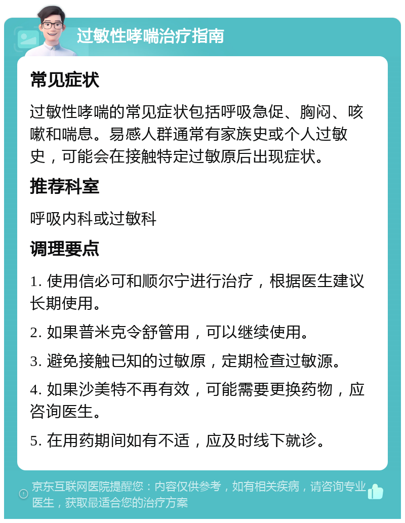 过敏性哮喘治疗指南 常见症状 过敏性哮喘的常见症状包括呼吸急促、胸闷、咳嗽和喘息。易感人群通常有家族史或个人过敏史，可能会在接触特定过敏原后出现症状。 推荐科室 呼吸内科或过敏科 调理要点 1. 使用信必可和顺尔宁进行治疗，根据医生建议长期使用。 2. 如果普米克令舒管用，可以继续使用。 3. 避免接触已知的过敏原，定期检查过敏源。 4. 如果沙美特不再有效，可能需要更换药物，应咨询医生。 5. 在用药期间如有不适，应及时线下就诊。