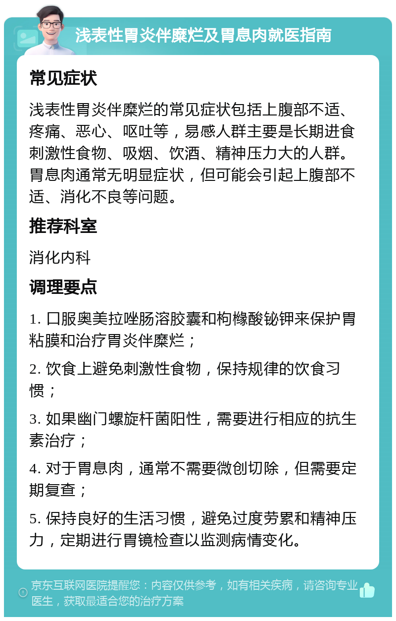 浅表性胃炎伴糜烂及胃息肉就医指南 常见症状 浅表性胃炎伴糜烂的常见症状包括上腹部不适、疼痛、恶心、呕吐等，易感人群主要是长期进食刺激性食物、吸烟、饮酒、精神压力大的人群。胃息肉通常无明显症状，但可能会引起上腹部不适、消化不良等问题。 推荐科室 消化内科 调理要点 1. 口服奥美拉唑肠溶胶囊和枸橼酸铋钾来保护胃粘膜和治疗胃炎伴糜烂； 2. 饮食上避免刺激性食物，保持规律的饮食习惯； 3. 如果幽门螺旋杆菌阳性，需要进行相应的抗生素治疗； 4. 对于胃息肉，通常不需要微创切除，但需要定期复查； 5. 保持良好的生活习惯，避免过度劳累和精神压力，定期进行胃镜检查以监测病情变化。