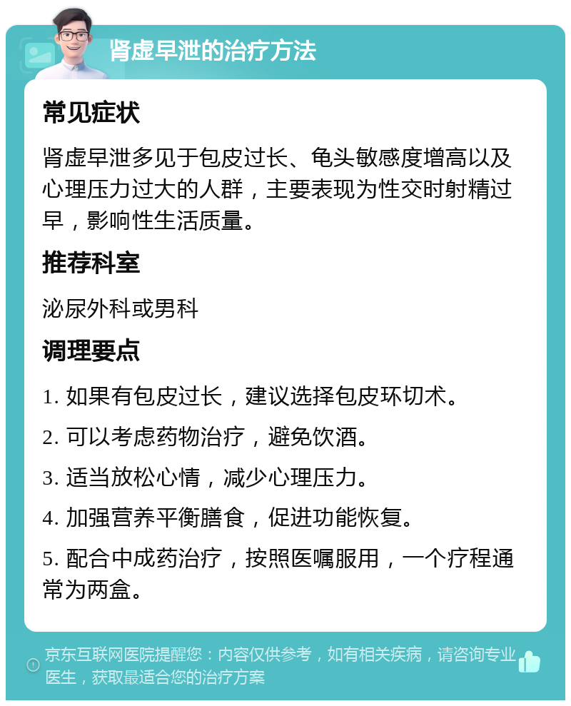 肾虚早泄的治疗方法 常见症状 肾虚早泄多见于包皮过长、龟头敏感度增高以及心理压力过大的人群，主要表现为性交时射精过早，影响性生活质量。 推荐科室 泌尿外科或男科 调理要点 1. 如果有包皮过长，建议选择包皮环切术。 2. 可以考虑药物治疗，避免饮酒。 3. 适当放松心情，减少心理压力。 4. 加强营养平衡膳食，促进功能恢复。 5. 配合中成药治疗，按照医嘱服用，一个疗程通常为两盒。