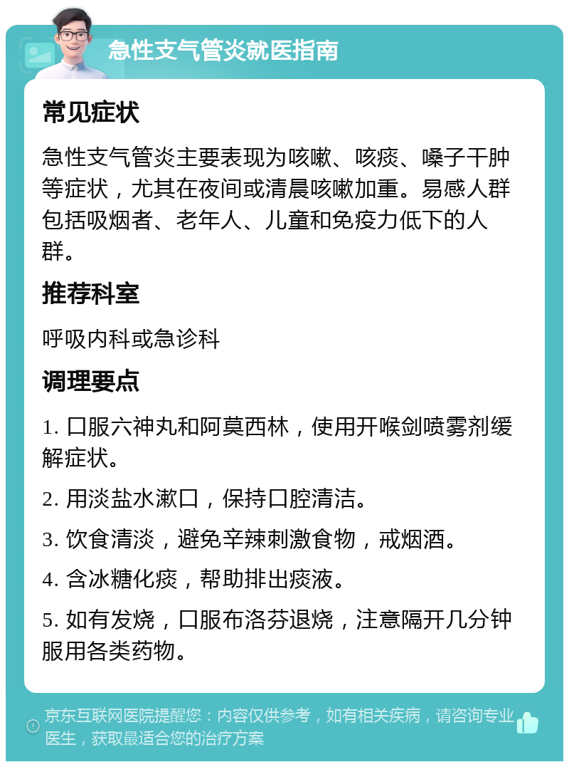 急性支气管炎就医指南 常见症状 急性支气管炎主要表现为咳嗽、咳痰、嗓子干肿等症状，尤其在夜间或清晨咳嗽加重。易感人群包括吸烟者、老年人、儿童和免疫力低下的人群。 推荐科室 呼吸内科或急诊科 调理要点 1. 口服六神丸和阿莫西林，使用开喉剑喷雾剂缓解症状。 2. 用淡盐水漱口，保持口腔清洁。 3. 饮食清淡，避免辛辣刺激食物，戒烟酒。 4. 含冰糖化痰，帮助排出痰液。 5. 如有发烧，口服布洛芬退烧，注意隔开几分钟服用各类药物。