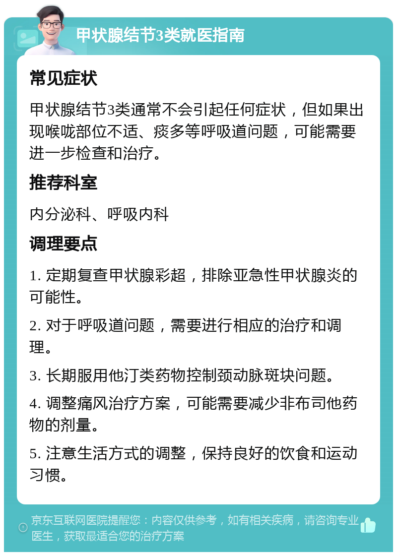 甲状腺结节3类就医指南 常见症状 甲状腺结节3类通常不会引起任何症状，但如果出现喉咙部位不适、痰多等呼吸道问题，可能需要进一步检查和治疗。 推荐科室 内分泌科、呼吸内科 调理要点 1. 定期复查甲状腺彩超，排除亚急性甲状腺炎的可能性。 2. 对于呼吸道问题，需要进行相应的治疗和调理。 3. 长期服用他汀类药物控制颈动脉斑块问题。 4. 调整痛风治疗方案，可能需要减少非布司他药物的剂量。 5. 注意生活方式的调整，保持良好的饮食和运动习惯。