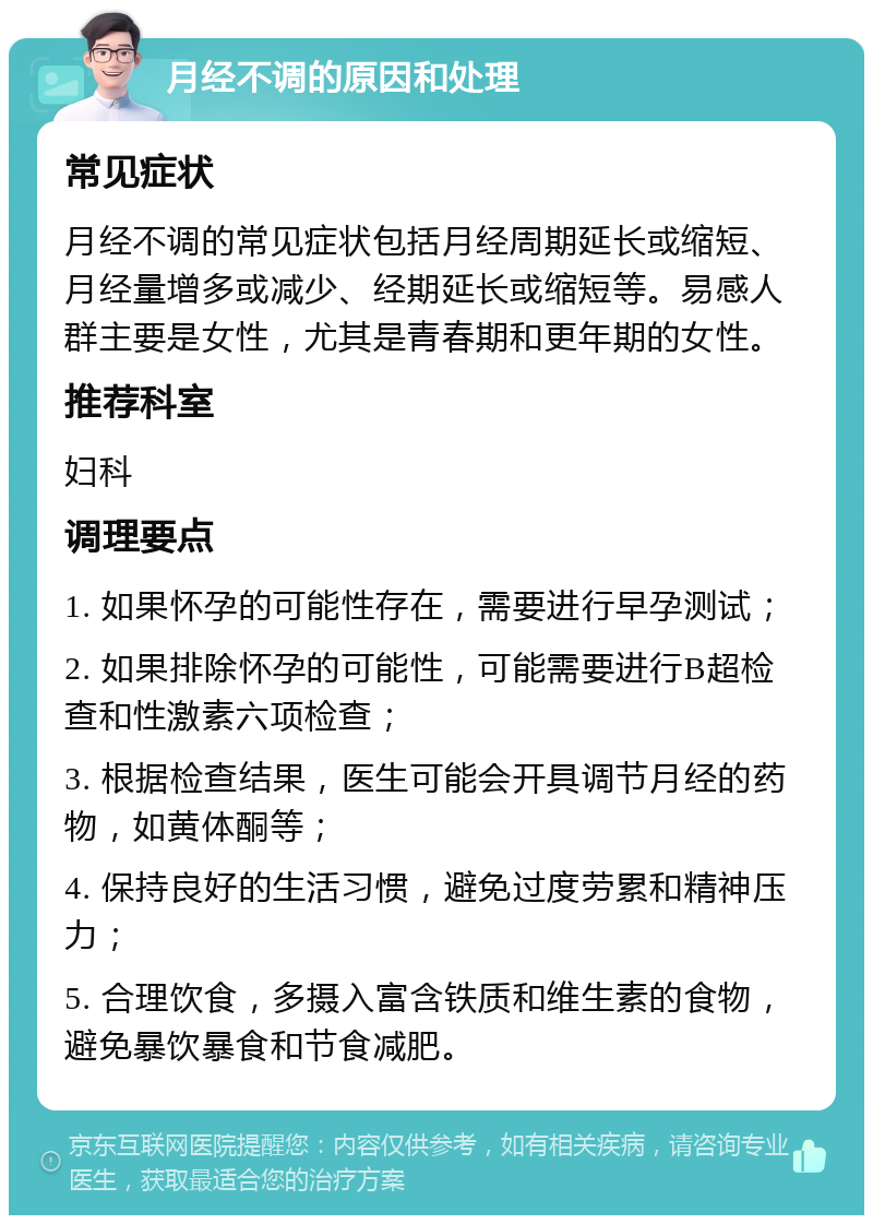 月经不调的原因和处理 常见症状 月经不调的常见症状包括月经周期延长或缩短、月经量增多或减少、经期延长或缩短等。易感人群主要是女性，尤其是青春期和更年期的女性。 推荐科室 妇科 调理要点 1. 如果怀孕的可能性存在，需要进行早孕测试； 2. 如果排除怀孕的可能性，可能需要进行B超检查和性激素六项检查； 3. 根据检查结果，医生可能会开具调节月经的药物，如黄体酮等； 4. 保持良好的生活习惯，避免过度劳累和精神压力； 5. 合理饮食，多摄入富含铁质和维生素的食物，避免暴饮暴食和节食减肥。