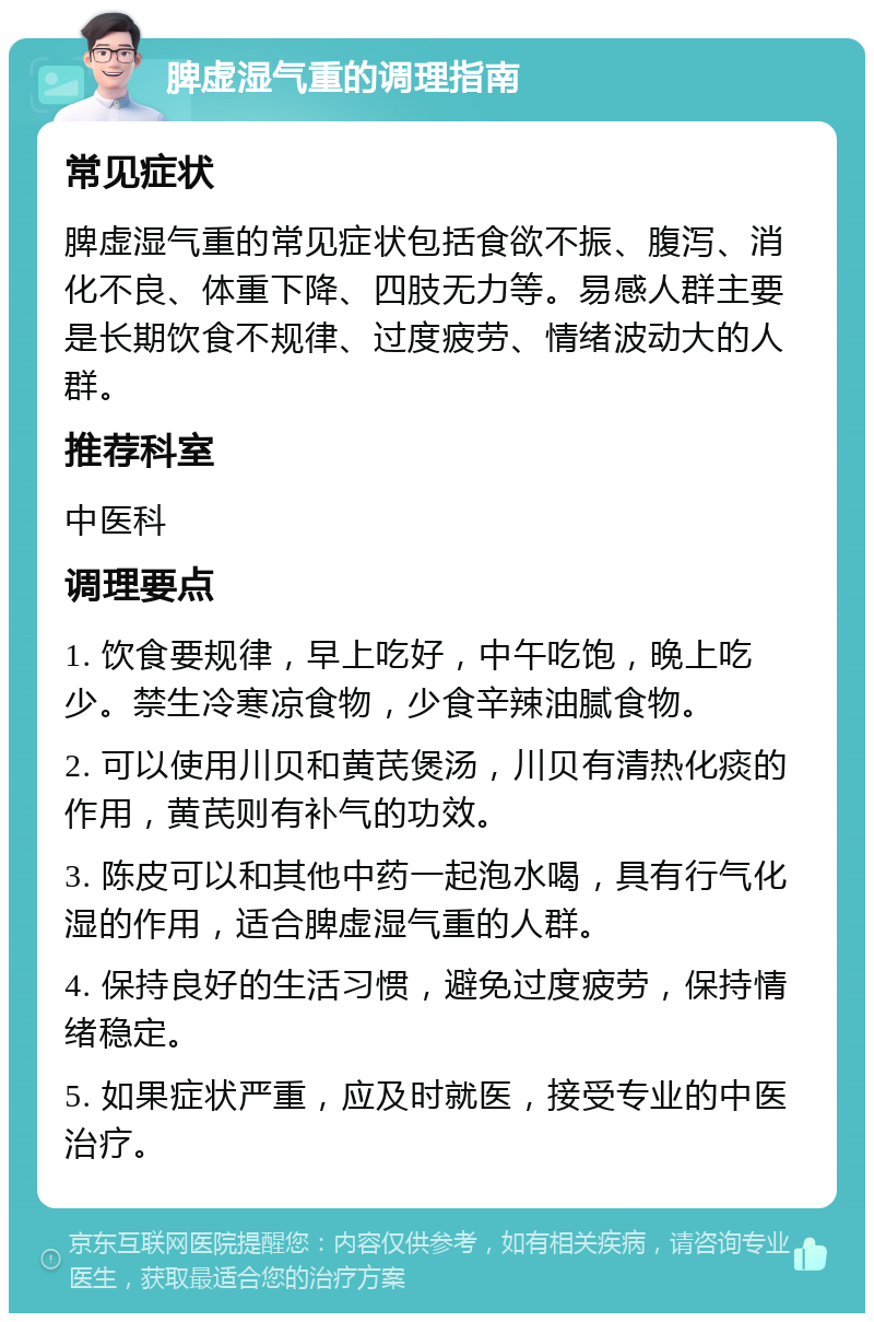 脾虚湿气重的调理指南 常见症状 脾虚湿气重的常见症状包括食欲不振、腹泻、消化不良、体重下降、四肢无力等。易感人群主要是长期饮食不规律、过度疲劳、情绪波动大的人群。 推荐科室 中医科 调理要点 1. 饮食要规律，早上吃好，中午吃饱，晚上吃少。禁生冷寒凉食物，少食辛辣油腻食物。 2. 可以使用川贝和黄芪煲汤，川贝有清热化痰的作用，黄芪则有补气的功效。 3. 陈皮可以和其他中药一起泡水喝，具有行气化湿的作用，适合脾虚湿气重的人群。 4. 保持良好的生活习惯，避免过度疲劳，保持情绪稳定。 5. 如果症状严重，应及时就医，接受专业的中医治疗。