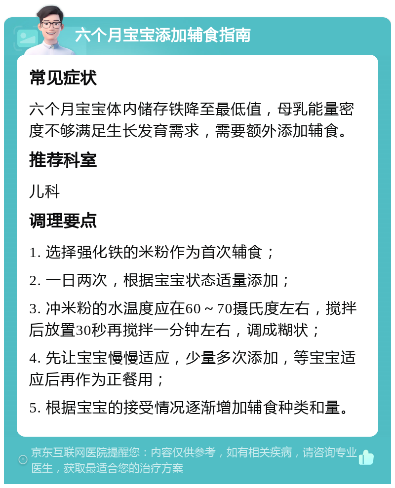 六个月宝宝添加辅食指南 常见症状 六个月宝宝体内储存铁降至最低值，母乳能量密度不够满足生长发育需求，需要额外添加辅食。 推荐科室 儿科 调理要点 1. 选择强化铁的米粉作为首次辅食； 2. 一日两次，根据宝宝状态适量添加； 3. 冲米粉的水温度应在60～70摄氏度左右，搅拌后放置30秒再搅拌一分钟左右，调成糊状； 4. 先让宝宝慢慢适应，少量多次添加，等宝宝适应后再作为正餐用； 5. 根据宝宝的接受情况逐渐增加辅食种类和量。