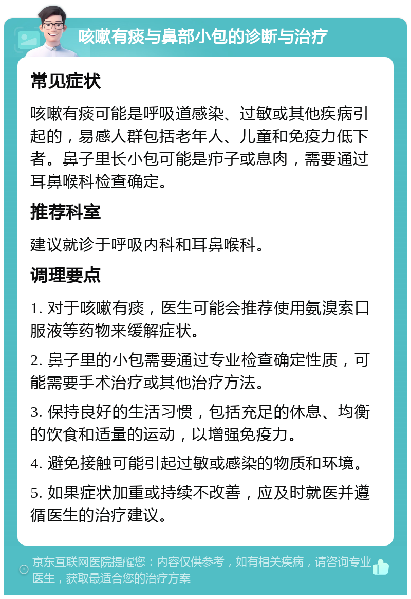 咳嗽有痰与鼻部小包的诊断与治疗 常见症状 咳嗽有痰可能是呼吸道感染、过敏或其他疾病引起的，易感人群包括老年人、儿童和免疫力低下者。鼻子里长小包可能是疖子或息肉，需要通过耳鼻喉科检查确定。 推荐科室 建议就诊于呼吸内科和耳鼻喉科。 调理要点 1. 对于咳嗽有痰，医生可能会推荐使用氨溴索口服液等药物来缓解症状。 2. 鼻子里的小包需要通过专业检查确定性质，可能需要手术治疗或其他治疗方法。 3. 保持良好的生活习惯，包括充足的休息、均衡的饮食和适量的运动，以增强免疫力。 4. 避免接触可能引起过敏或感染的物质和环境。 5. 如果症状加重或持续不改善，应及时就医并遵循医生的治疗建议。