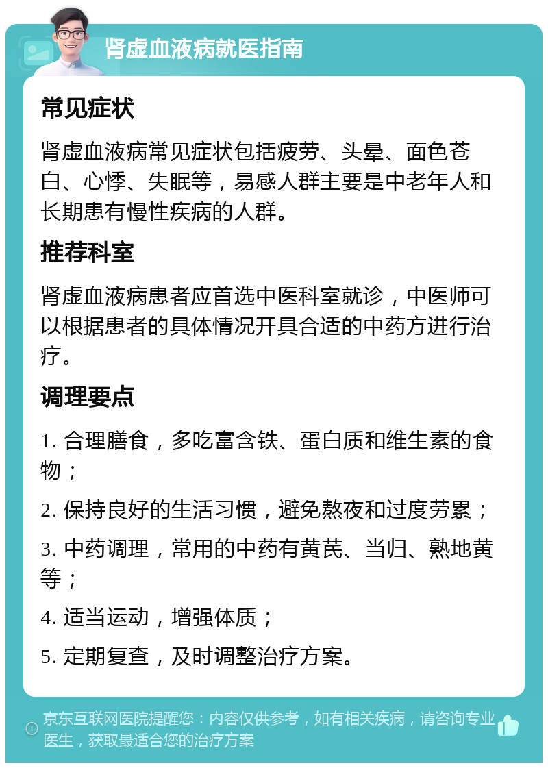 肾虚血液病就医指南 常见症状 肾虚血液病常见症状包括疲劳、头晕、面色苍白、心悸、失眠等，易感人群主要是中老年人和长期患有慢性疾病的人群。 推荐科室 肾虚血液病患者应首选中医科室就诊，中医师可以根据患者的具体情况开具合适的中药方进行治疗。 调理要点 1. 合理膳食，多吃富含铁、蛋白质和维生素的食物； 2. 保持良好的生活习惯，避免熬夜和过度劳累； 3. 中药调理，常用的中药有黄芪、当归、熟地黄等； 4. 适当运动，增强体质； 5. 定期复查，及时调整治疗方案。