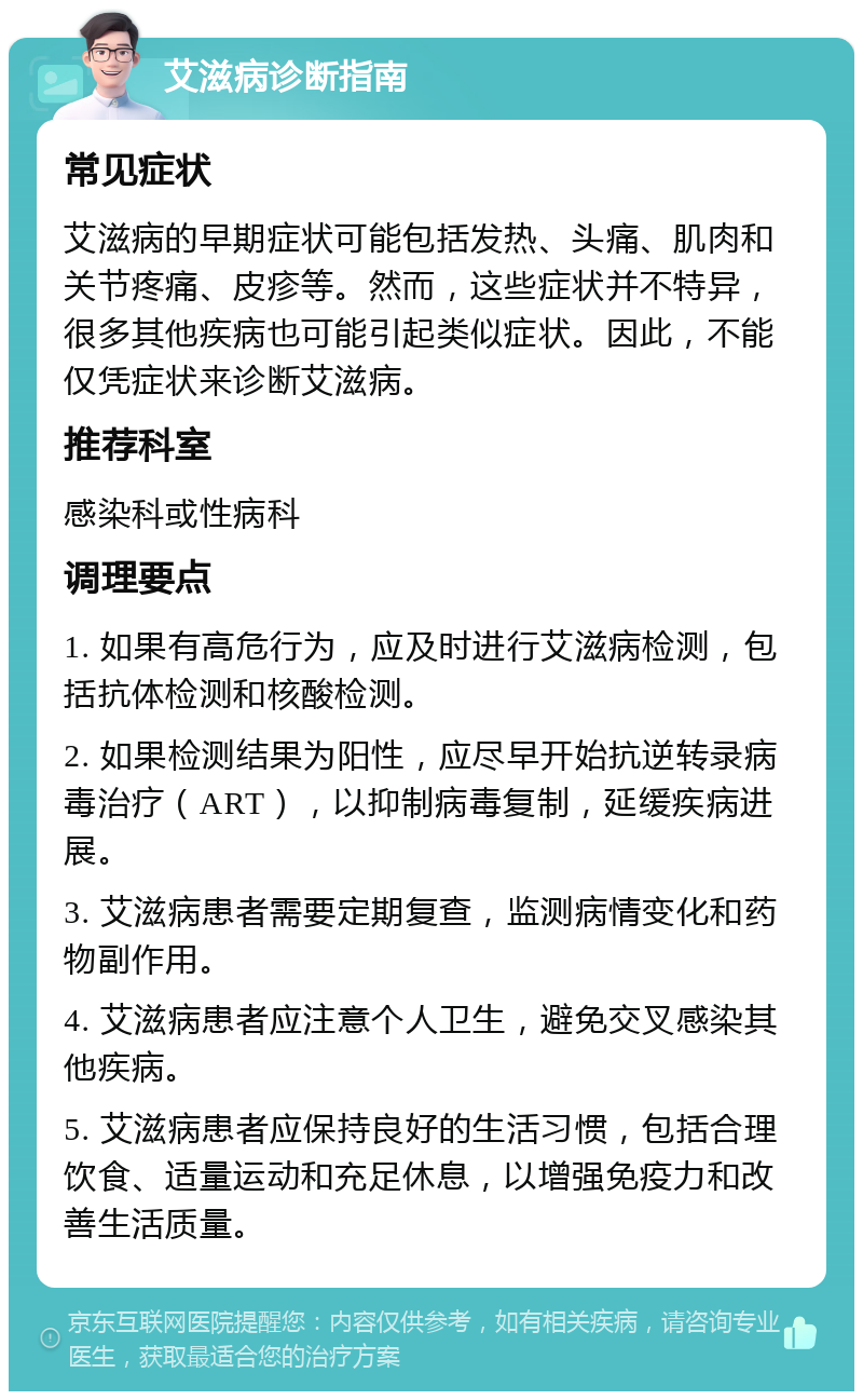 艾滋病诊断指南 常见症状 艾滋病的早期症状可能包括发热、头痛、肌肉和关节疼痛、皮疹等。然而，这些症状并不特异，很多其他疾病也可能引起类似症状。因此，不能仅凭症状来诊断艾滋病。 推荐科室 感染科或性病科 调理要点 1. 如果有高危行为，应及时进行艾滋病检测，包括抗体检测和核酸检测。 2. 如果检测结果为阳性，应尽早开始抗逆转录病毒治疗（ART），以抑制病毒复制，延缓疾病进展。 3. 艾滋病患者需要定期复查，监测病情变化和药物副作用。 4. 艾滋病患者应注意个人卫生，避免交叉感染其他疾病。 5. 艾滋病患者应保持良好的生活习惯，包括合理饮食、适量运动和充足休息，以增强免疫力和改善生活质量。