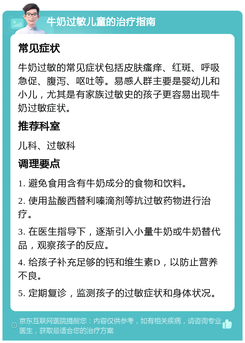 牛奶过敏儿童的治疗指南 常见症状 牛奶过敏的常见症状包括皮肤瘙痒、红斑、呼吸急促、腹泻、呕吐等。易感人群主要是婴幼儿和小儿，尤其是有家族过敏史的孩子更容易出现牛奶过敏症状。 推荐科室 儿科、过敏科 调理要点 1. 避免食用含有牛奶成分的食物和饮料。 2. 使用盐酸西替利嗪滴剂等抗过敏药物进行治疗。 3. 在医生指导下，逐渐引入小量牛奶或牛奶替代品，观察孩子的反应。 4. 给孩子补充足够的钙和维生素D，以防止营养不良。 5. 定期复诊，监测孩子的过敏症状和身体状况。