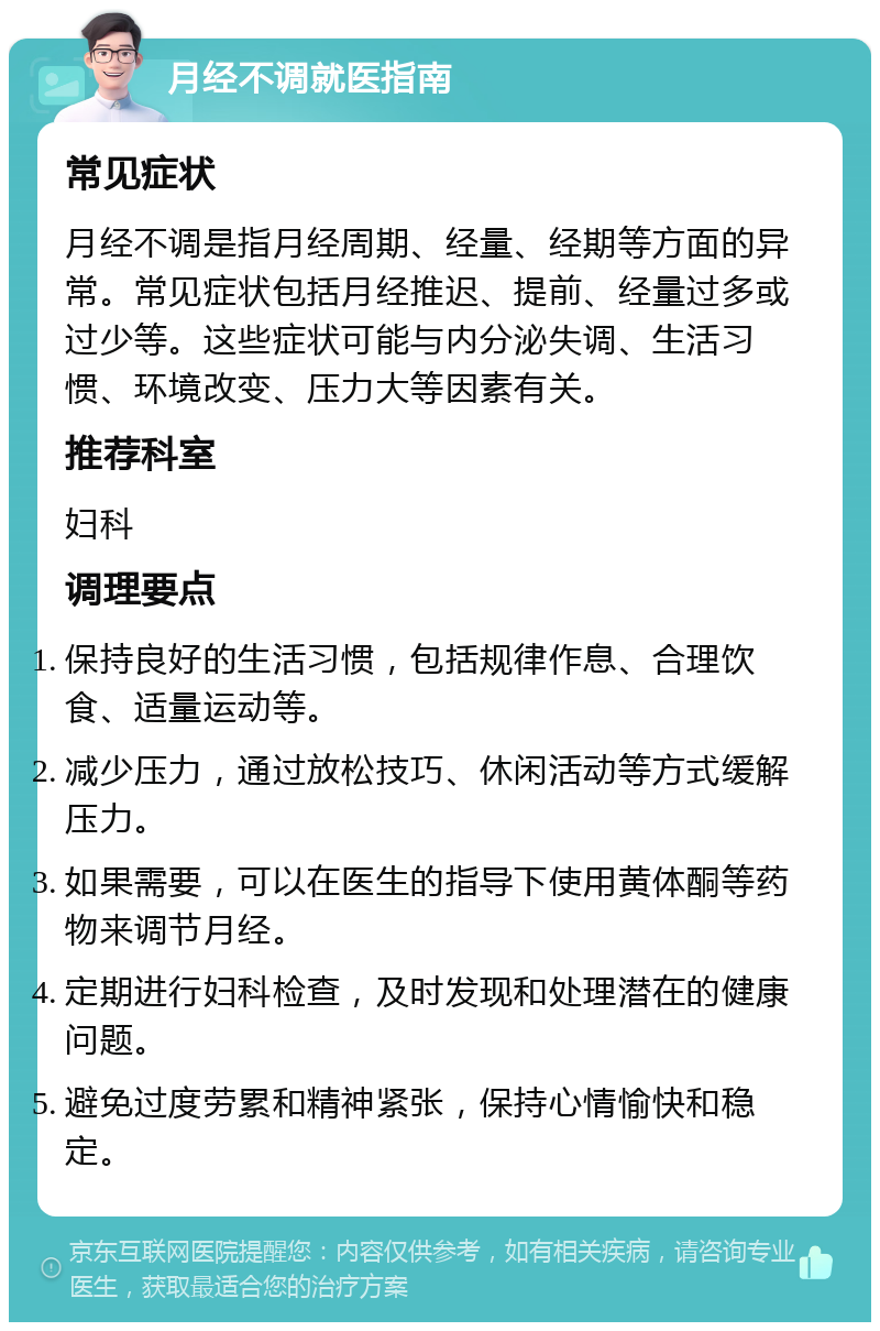 月经不调就医指南 常见症状 月经不调是指月经周期、经量、经期等方面的异常。常见症状包括月经推迟、提前、经量过多或过少等。这些症状可能与内分泌失调、生活习惯、环境改变、压力大等因素有关。 推荐科室 妇科 调理要点 保持良好的生活习惯，包括规律作息、合理饮食、适量运动等。 减少压力，通过放松技巧、休闲活动等方式缓解压力。 如果需要，可以在医生的指导下使用黄体酮等药物来调节月经。 定期进行妇科检查，及时发现和处理潜在的健康问题。 避免过度劳累和精神紧张，保持心情愉快和稳定。