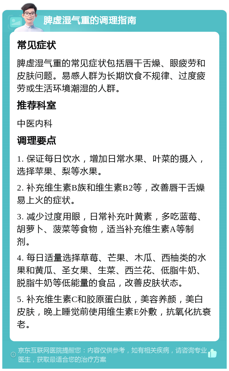 脾虚湿气重的调理指南 常见症状 脾虚湿气重的常见症状包括唇干舌燥、眼疲劳和皮肤问题。易感人群为长期饮食不规律、过度疲劳或生活环境潮湿的人群。 推荐科室 中医内科 调理要点 1. 保证每日饮水，增加日常水果、叶菜的摄入，选择苹果、梨等水果。 2. 补充维生素B族和维生素B2等，改善唇干舌燥易上火的症状。 3. 减少过度用眼，日常补充叶黄素，多吃蓝莓、胡萝卜、菠菜等食物，适当补充维生素A等制剂。 4. 每日适量选择草莓、芒果、木瓜、西柚类的水果和黄瓜、圣女果、生菜、西兰花、低脂牛奶、脱脂牛奶等低能量的食品，改善皮肤状态。 5. 补充维生素C和胶原蛋白肽，美容养颜，美白皮肤，晚上睡觉前使用维生素E外敷，抗氧化抗衰老。