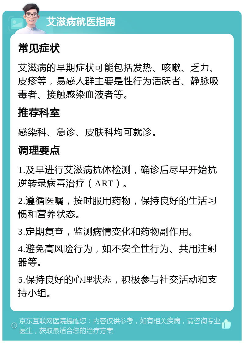 艾滋病就医指南 常见症状 艾滋病的早期症状可能包括发热、咳嗽、乏力、皮疹等，易感人群主要是性行为活跃者、静脉吸毒者、接触感染血液者等。 推荐科室 感染科、急诊、皮肤科均可就诊。 调理要点 1.及早进行艾滋病抗体检测，确诊后尽早开始抗逆转录病毒治疗（ART）。 2.遵循医嘱，按时服用药物，保持良好的生活习惯和营养状态。 3.定期复查，监测病情变化和药物副作用。 4.避免高风险行为，如不安全性行为、共用注射器等。 5.保持良好的心理状态，积极参与社交活动和支持小组。