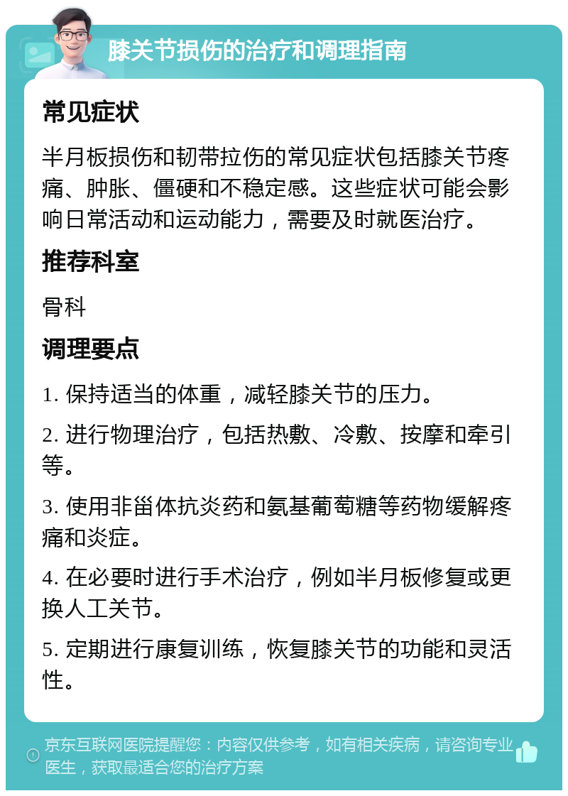 膝关节损伤的治疗和调理指南 常见症状 半月板损伤和韧带拉伤的常见症状包括膝关节疼痛、肿胀、僵硬和不稳定感。这些症状可能会影响日常活动和运动能力，需要及时就医治疗。 推荐科室 骨科 调理要点 1. 保持适当的体重，减轻膝关节的压力。 2. 进行物理治疗，包括热敷、冷敷、按摩和牵引等。 3. 使用非甾体抗炎药和氨基葡萄糖等药物缓解疼痛和炎症。 4. 在必要时进行手术治疗，例如半月板修复或更换人工关节。 5. 定期进行康复训练，恢复膝关节的功能和灵活性。