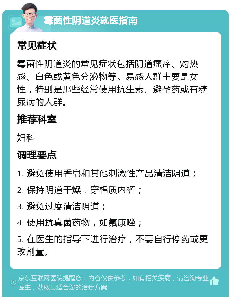 霉菌性阴道炎就医指南 常见症状 霉菌性阴道炎的常见症状包括阴道瘙痒、灼热感、白色或黄色分泌物等。易感人群主要是女性，特别是那些经常使用抗生素、避孕药或有糖尿病的人群。 推荐科室 妇科 调理要点 1. 避免使用香皂和其他刺激性产品清洁阴道； 2. 保持阴道干燥，穿棉质内裤； 3. 避免过度清洁阴道； 4. 使用抗真菌药物，如氟康唑； 5. 在医生的指导下进行治疗，不要自行停药或更改剂量。