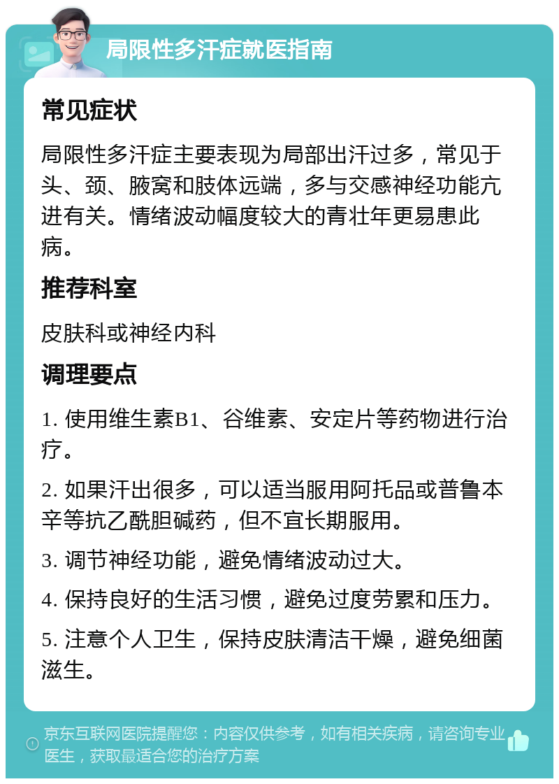 局限性多汗症就医指南 常见症状 局限性多汗症主要表现为局部出汗过多，常见于头、颈、腋窝和肢体远端，多与交感神经功能亢进有关。情绪波动幅度较大的青壮年更易患此病。 推荐科室 皮肤科或神经内科 调理要点 1. 使用维生素B1、谷维素、安定片等药物进行治疗。 2. 如果汗出很多，可以适当服用阿托品或普鲁本辛等抗乙酰胆碱药，但不宜长期服用。 3. 调节神经功能，避免情绪波动过大。 4. 保持良好的生活习惯，避免过度劳累和压力。 5. 注意个人卫生，保持皮肤清洁干燥，避免细菌滋生。