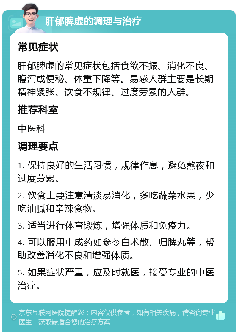 肝郁脾虚的调理与治疗 常见症状 肝郁脾虚的常见症状包括食欲不振、消化不良、腹泻或便秘、体重下降等。易感人群主要是长期精神紧张、饮食不规律、过度劳累的人群。 推荐科室 中医科 调理要点 1. 保持良好的生活习惯，规律作息，避免熬夜和过度劳累。 2. 饮食上要注意清淡易消化，多吃蔬菜水果，少吃油腻和辛辣食物。 3. 适当进行体育锻炼，增强体质和免疫力。 4. 可以服用中成药如参苓白术散、归脾丸等，帮助改善消化不良和增强体质。 5. 如果症状严重，应及时就医，接受专业的中医治疗。