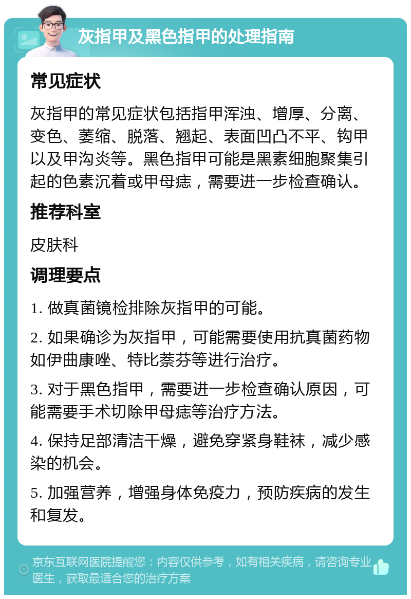 灰指甲及黑色指甲的处理指南 常见症状 灰指甲的常见症状包括指甲浑浊、增厚、分离、变色、萎缩、脱落、翘起、表面凹凸不平、钩甲以及甲沟炎等。黑色指甲可能是黑素细胞聚集引起的色素沉着或甲母痣，需要进一步检查确认。 推荐科室 皮肤科 调理要点 1. 做真菌镜检排除灰指甲的可能。 2. 如果确诊为灰指甲，可能需要使用抗真菌药物如伊曲康唑、特比萘芬等进行治疗。 3. 对于黑色指甲，需要进一步检查确认原因，可能需要手术切除甲母痣等治疗方法。 4. 保持足部清洁干燥，避免穿紧身鞋袜，减少感染的机会。 5. 加强营养，增强身体免疫力，预防疾病的发生和复发。