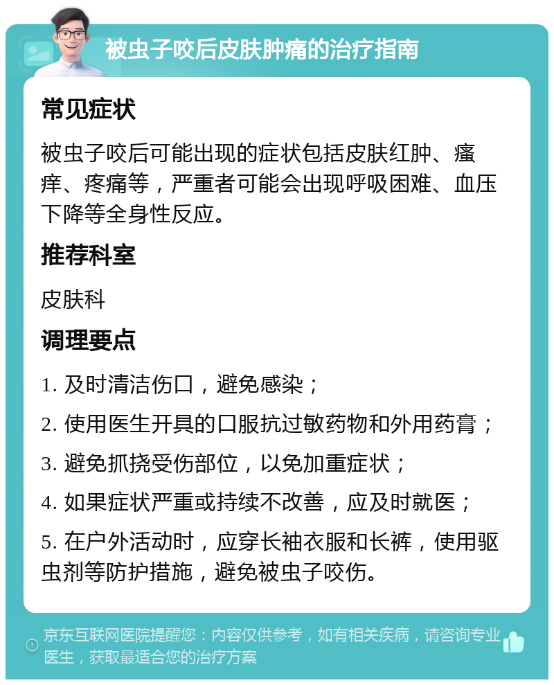 被虫子咬后皮肤肿痛的治疗指南 常见症状 被虫子咬后可能出现的症状包括皮肤红肿、瘙痒、疼痛等，严重者可能会出现呼吸困难、血压下降等全身性反应。 推荐科室 皮肤科 调理要点 1. 及时清洁伤口，避免感染； 2. 使用医生开具的口服抗过敏药物和外用药膏； 3. 避免抓挠受伤部位，以免加重症状； 4. 如果症状严重或持续不改善，应及时就医； 5. 在户外活动时，应穿长袖衣服和长裤，使用驱虫剂等防护措施，避免被虫子咬伤。