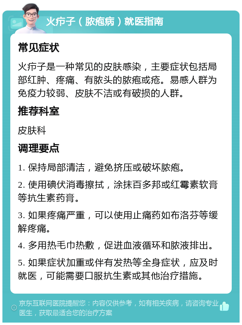 火疖子（脓疱病）就医指南 常见症状 火疖子是一种常见的皮肤感染，主要症状包括局部红肿、疼痛、有脓头的脓疱或疮。易感人群为免疫力较弱、皮肤不洁或有破损的人群。 推荐科室 皮肤科 调理要点 1. 保持局部清洁，避免挤压或破坏脓疱。 2. 使用碘伏消毒擦拭，涂抹百多邦或红霉素软膏等抗生素药膏。 3. 如果疼痛严重，可以使用止痛药如布洛芬等缓解疼痛。 4. 多用热毛巾热敷，促进血液循环和脓液排出。 5. 如果症状加重或伴有发热等全身症状，应及时就医，可能需要口服抗生素或其他治疗措施。