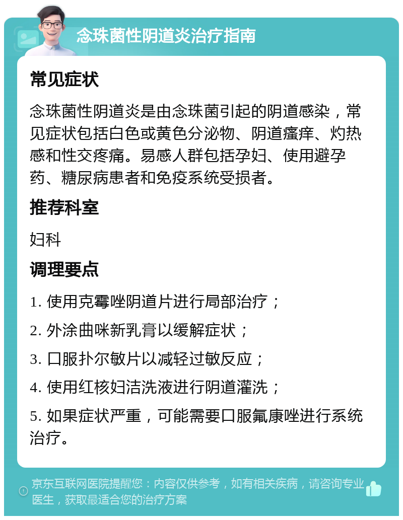 念珠菌性阴道炎治疗指南 常见症状 念珠菌性阴道炎是由念珠菌引起的阴道感染，常见症状包括白色或黄色分泌物、阴道瘙痒、灼热感和性交疼痛。易感人群包括孕妇、使用避孕药、糖尿病患者和免疫系统受损者。 推荐科室 妇科 调理要点 1. 使用克霉唑阴道片进行局部治疗； 2. 外涂曲咪新乳膏以缓解症状； 3. 口服扑尔敏片以减轻过敏反应； 4. 使用红核妇洁洗液进行阴道灌洗； 5. 如果症状严重，可能需要口服氟康唑进行系统治疗。