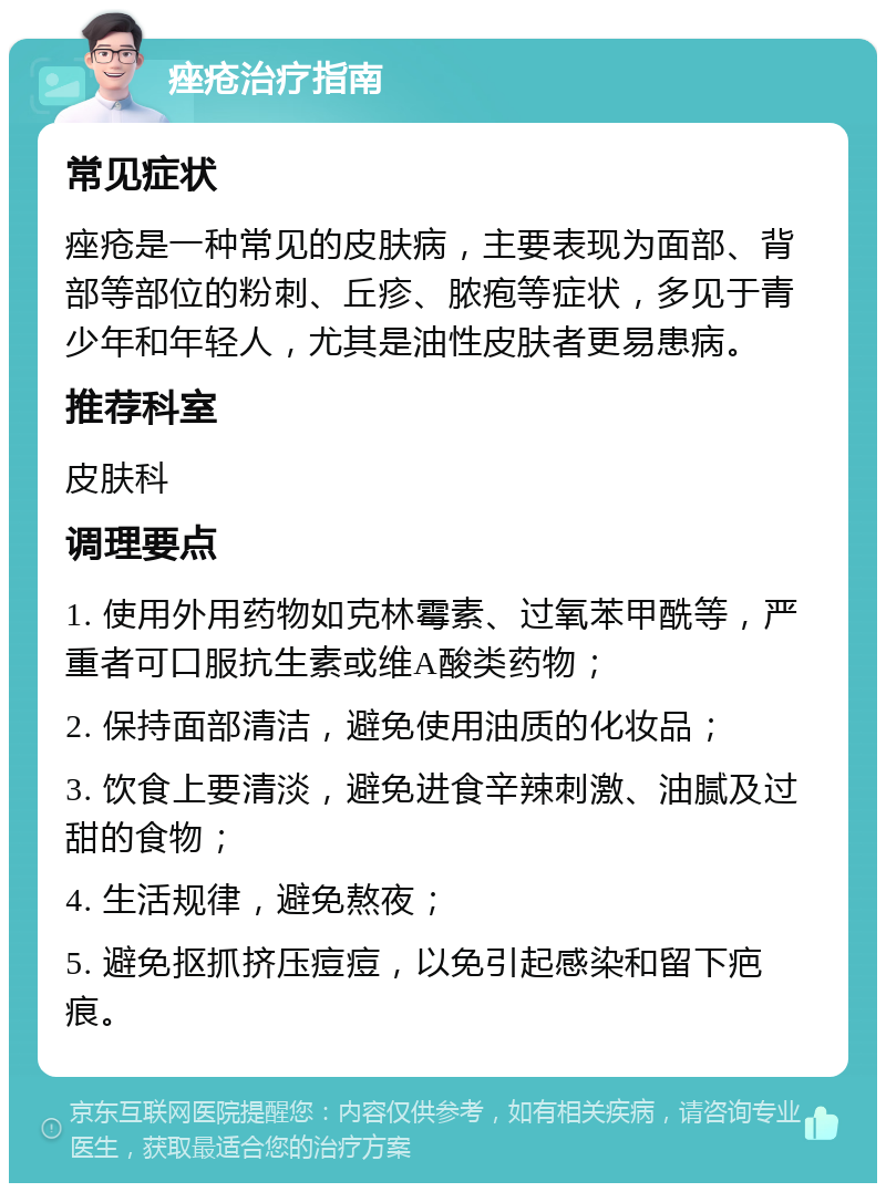 痤疮治疗指南 常见症状 痤疮是一种常见的皮肤病，主要表现为面部、背部等部位的粉刺、丘疹、脓疱等症状，多见于青少年和年轻人，尤其是油性皮肤者更易患病。 推荐科室 皮肤科 调理要点 1. 使用外用药物如克林霉素、过氧苯甲酰等，严重者可口服抗生素或维A酸类药物； 2. 保持面部清洁，避免使用油质的化妆品； 3. 饮食上要清淡，避免进食辛辣刺激、油腻及过甜的食物； 4. 生活规律，避免熬夜； 5. 避免抠抓挤压痘痘，以免引起感染和留下疤痕。