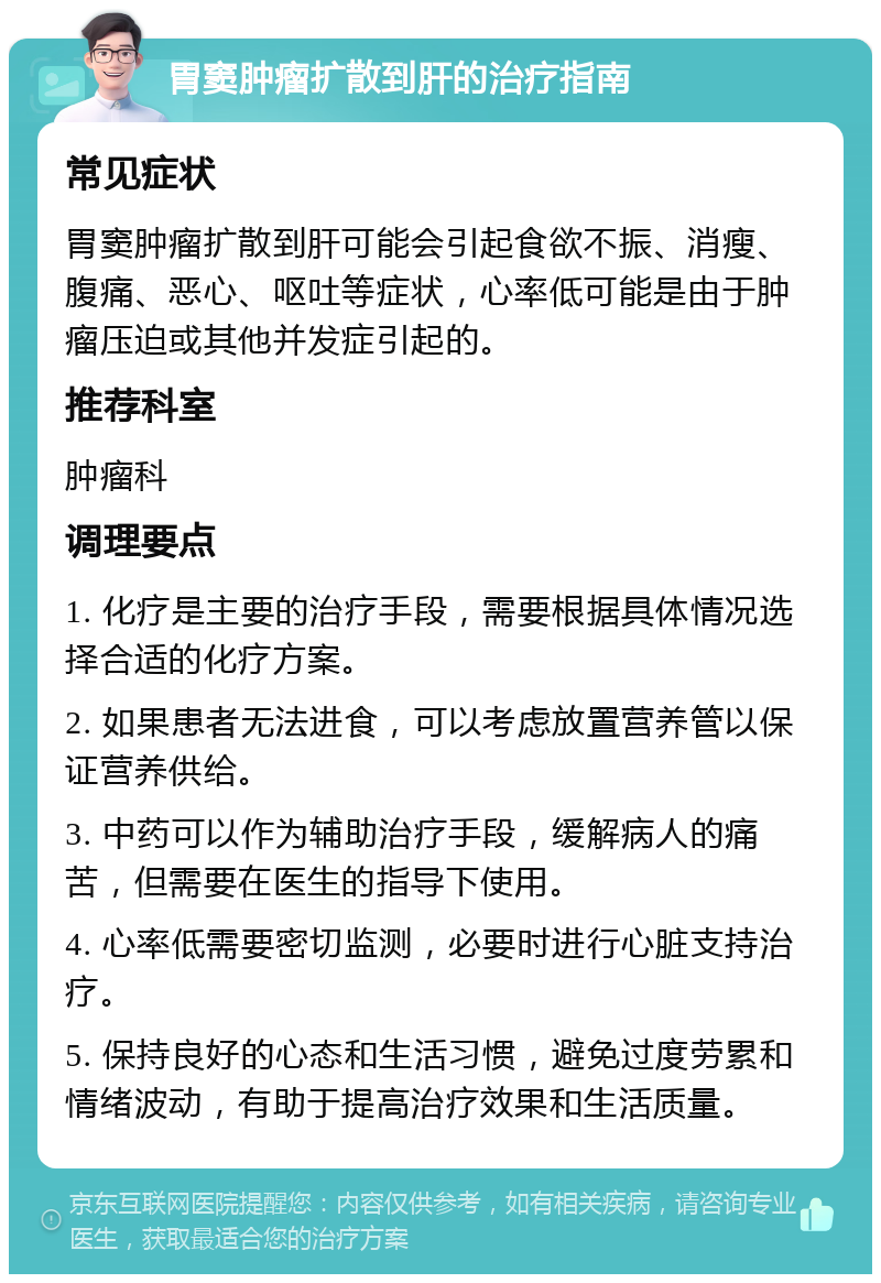 胃窦肿瘤扩散到肝的治疗指南 常见症状 胃窦肿瘤扩散到肝可能会引起食欲不振、消瘦、腹痛、恶心、呕吐等症状，心率低可能是由于肿瘤压迫或其他并发症引起的。 推荐科室 肿瘤科 调理要点 1. 化疗是主要的治疗手段，需要根据具体情况选择合适的化疗方案。 2. 如果患者无法进食，可以考虑放置营养管以保证营养供给。 3. 中药可以作为辅助治疗手段，缓解病人的痛苦，但需要在医生的指导下使用。 4. 心率低需要密切监测，必要时进行心脏支持治疗。 5. 保持良好的心态和生活习惯，避免过度劳累和情绪波动，有助于提高治疗效果和生活质量。