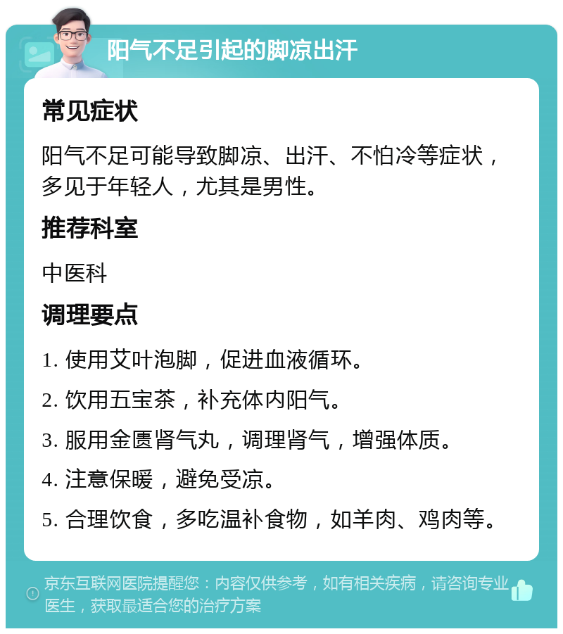 阳气不足引起的脚凉出汗 常见症状 阳气不足可能导致脚凉、出汗、不怕冷等症状，多见于年轻人，尤其是男性。 推荐科室 中医科 调理要点 1. 使用艾叶泡脚，促进血液循环。 2. 饮用五宝茶，补充体内阳气。 3. 服用金匮肾气丸，调理肾气，增强体质。 4. 注意保暖，避免受凉。 5. 合理饮食，多吃温补食物，如羊肉、鸡肉等。