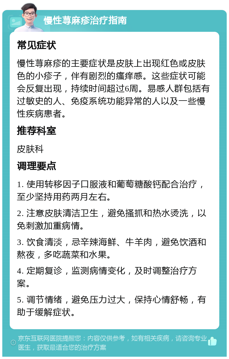 慢性荨麻疹治疗指南 常见症状 慢性荨麻疹的主要症状是皮肤上出现红色或皮肤色的小疹子，伴有剧烈的瘙痒感。这些症状可能会反复出现，持续时间超过6周。易感人群包括有过敏史的人、免疫系统功能异常的人以及一些慢性疾病患者。 推荐科室 皮肤科 调理要点 1. 使用转移因子口服液和葡萄糖酸钙配合治疗，至少坚持用药两月左右。 2. 注意皮肤清洁卫生，避免搔抓和热水烫洗，以免刺激加重病情。 3. 饮食清淡，忌辛辣海鲜、牛羊肉，避免饮酒和熬夜，多吃蔬菜和水果。 4. 定期复诊，监测病情变化，及时调整治疗方案。 5. 调节情绪，避免压力过大，保持心情舒畅，有助于缓解症状。