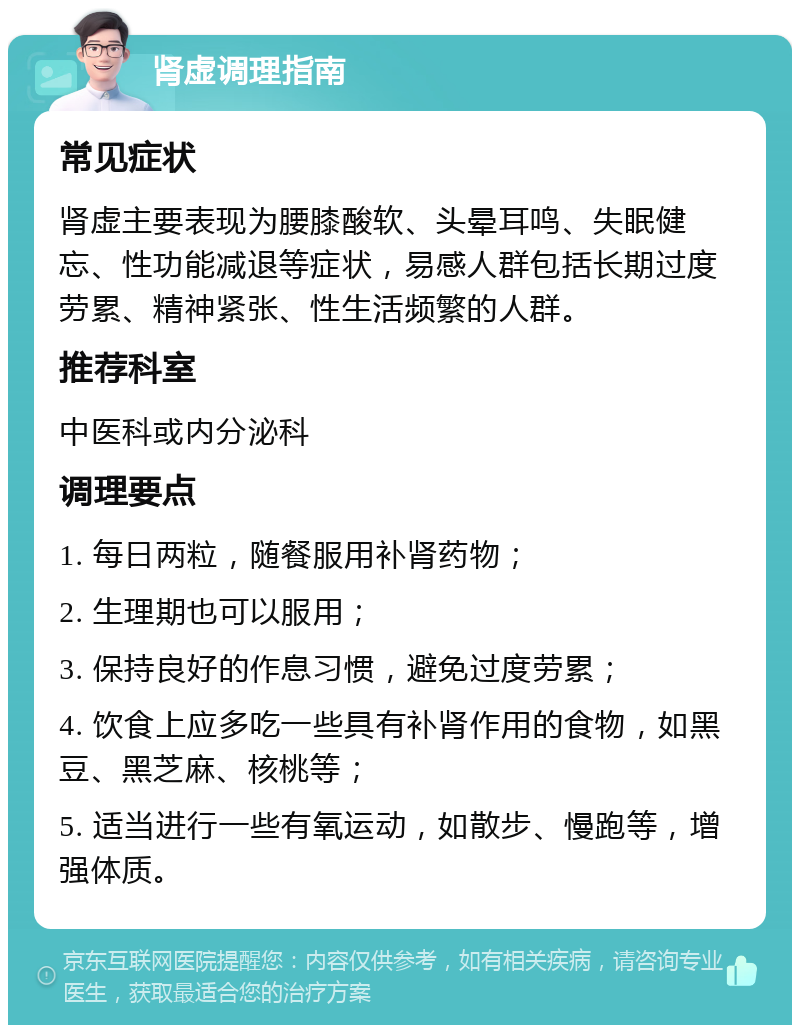 肾虚调理指南 常见症状 肾虚主要表现为腰膝酸软、头晕耳鸣、失眠健忘、性功能减退等症状，易感人群包括长期过度劳累、精神紧张、性生活频繁的人群。 推荐科室 中医科或内分泌科 调理要点 1. 每日两粒，随餐服用补肾药物； 2. 生理期也可以服用； 3. 保持良好的作息习惯，避免过度劳累； 4. 饮食上应多吃一些具有补肾作用的食物，如黑豆、黑芝麻、核桃等； 5. 适当进行一些有氧运动，如散步、慢跑等，增强体质。