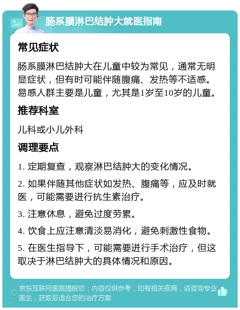 肠系膜淋巴结肿大就医指南 常见症状 肠系膜淋巴结肿大在儿童中较为常见，通常无明显症状，但有时可能伴随腹痛、发热等不适感。易感人群主要是儿童，尤其是1岁至10岁的儿童。 推荐科室 儿科或小儿外科 调理要点 1. 定期复查，观察淋巴结肿大的变化情况。 2. 如果伴随其他症状如发热、腹痛等，应及时就医，可能需要进行抗生素治疗。 3. 注意休息，避免过度劳累。 4. 饮食上应注意清淡易消化，避免刺激性食物。 5. 在医生指导下，可能需要进行手术治疗，但这取决于淋巴结肿大的具体情况和原因。