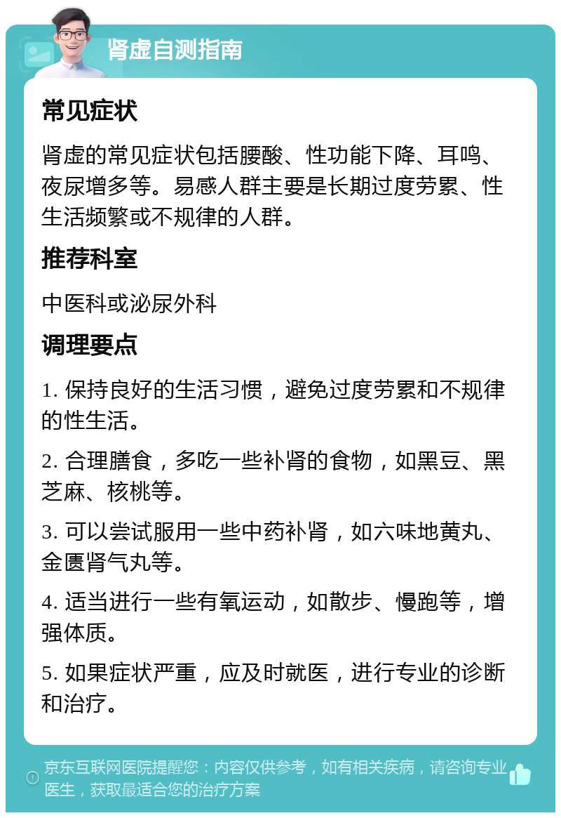 肾虚自测指南 常见症状 肾虚的常见症状包括腰酸、性功能下降、耳鸣、夜尿增多等。易感人群主要是长期过度劳累、性生活频繁或不规律的人群。 推荐科室 中医科或泌尿外科 调理要点 1. 保持良好的生活习惯，避免过度劳累和不规律的性生活。 2. 合理膳食，多吃一些补肾的食物，如黑豆、黑芝麻、核桃等。 3. 可以尝试服用一些中药补肾，如六味地黄丸、金匮肾气丸等。 4. 适当进行一些有氧运动，如散步、慢跑等，增强体质。 5. 如果症状严重，应及时就医，进行专业的诊断和治疗。