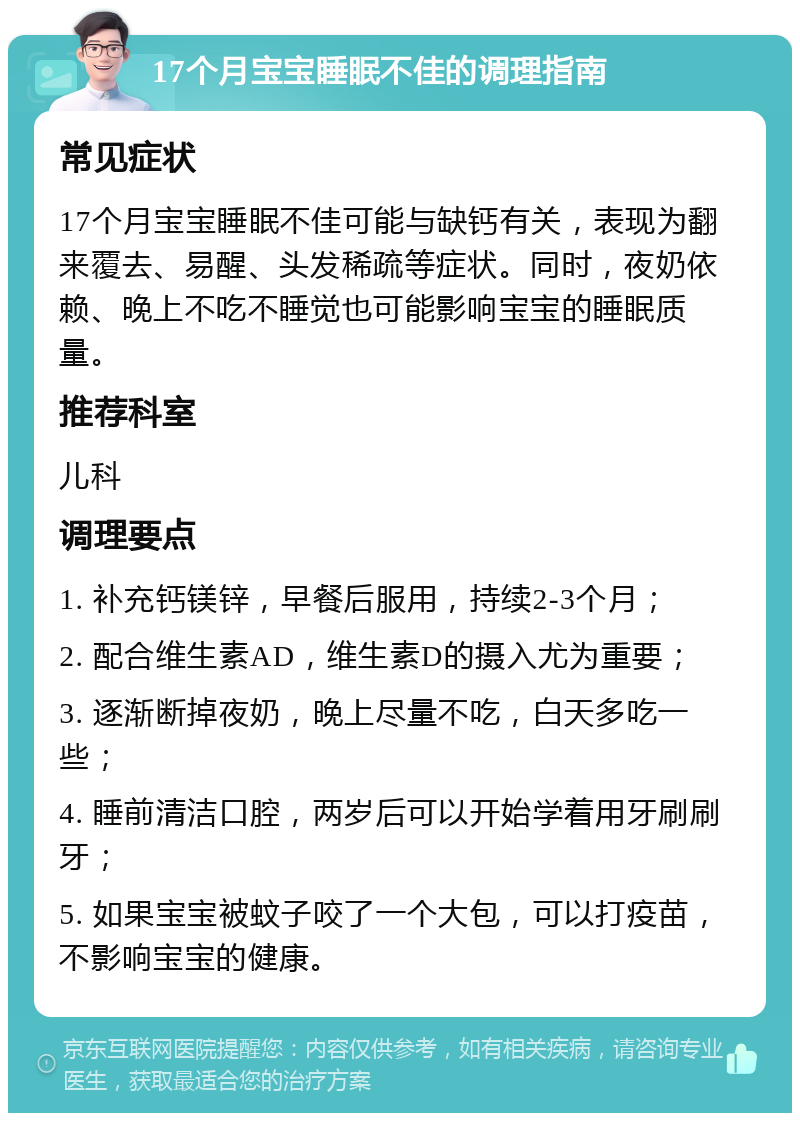 17个月宝宝睡眠不佳的调理指南 常见症状 17个月宝宝睡眠不佳可能与缺钙有关，表现为翻来覆去、易醒、头发稀疏等症状。同时，夜奶依赖、晚上不吃不睡觉也可能影响宝宝的睡眠质量。 推荐科室 儿科 调理要点 1. 补充钙镁锌，早餐后服用，持续2-3个月； 2. 配合维生素AD，维生素D的摄入尤为重要； 3. 逐渐断掉夜奶，晚上尽量不吃，白天多吃一些； 4. 睡前清洁口腔，两岁后可以开始学着用牙刷刷牙； 5. 如果宝宝被蚊子咬了一个大包，可以打疫苗，不影响宝宝的健康。