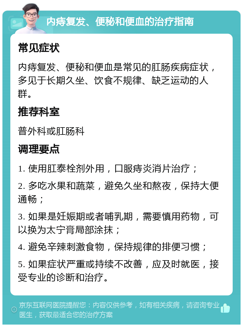 内痔复发、便秘和便血的治疗指南 常见症状 内痔复发、便秘和便血是常见的肛肠疾病症状，多见于长期久坐、饮食不规律、缺乏运动的人群。 推荐科室 普外科或肛肠科 调理要点 1. 使用肛泰栓剂外用，口服痔炎消片治疗； 2. 多吃水果和蔬菜，避免久坐和熬夜，保持大便通畅； 3. 如果是妊娠期或者哺乳期，需要慎用药物，可以换为太宁膏局部涂抹； 4. 避免辛辣刺激食物，保持规律的排便习惯； 5. 如果症状严重或持续不改善，应及时就医，接受专业的诊断和治疗。