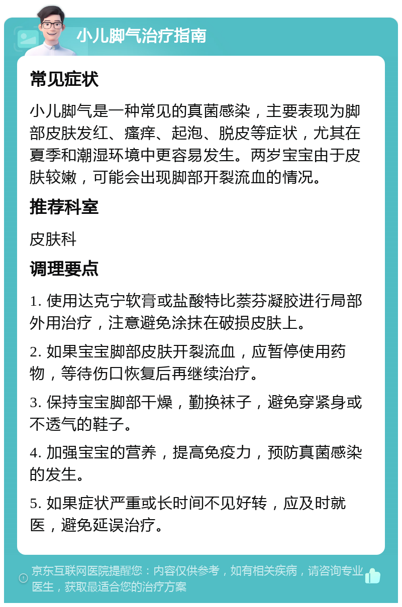 小儿脚气治疗指南 常见症状 小儿脚气是一种常见的真菌感染，主要表现为脚部皮肤发红、瘙痒、起泡、脱皮等症状，尤其在夏季和潮湿环境中更容易发生。两岁宝宝由于皮肤较嫩，可能会出现脚部开裂流血的情况。 推荐科室 皮肤科 调理要点 1. 使用达克宁软膏或盐酸特比萘芬凝胶进行局部外用治疗，注意避免涂抹在破损皮肤上。 2. 如果宝宝脚部皮肤开裂流血，应暂停使用药物，等待伤口恢复后再继续治疗。 3. 保持宝宝脚部干燥，勤换袜子，避免穿紧身或不透气的鞋子。 4. 加强宝宝的营养，提高免疫力，预防真菌感染的发生。 5. 如果症状严重或长时间不见好转，应及时就医，避免延误治疗。