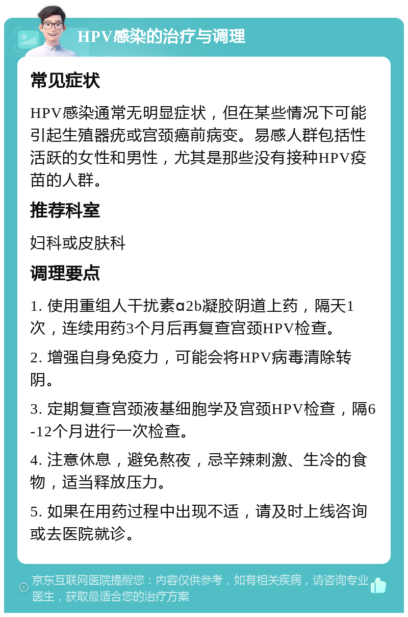 HPV感染的治疗与调理 常见症状 HPV感染通常无明显症状，但在某些情况下可能引起生殖器疣或宫颈癌前病变。易感人群包括性活跃的女性和男性，尤其是那些没有接种HPV疫苗的人群。 推荐科室 妇科或皮肤科 调理要点 1. 使用重组人干扰素ɑ2b凝胶阴道上药，隔天1次，连续用药3个月后再复查宫颈HPV检查。 2. 增强自身免疫力，可能会将HPV病毒清除转阴。 3. 定期复查宫颈液基细胞学及宫颈HPV检查，隔6-12个月进行一次检查。 4. 注意休息，避免熬夜，忌辛辣刺激、生冷的食物，适当释放压力。 5. 如果在用药过程中出现不适，请及时上线咨询或去医院就诊。