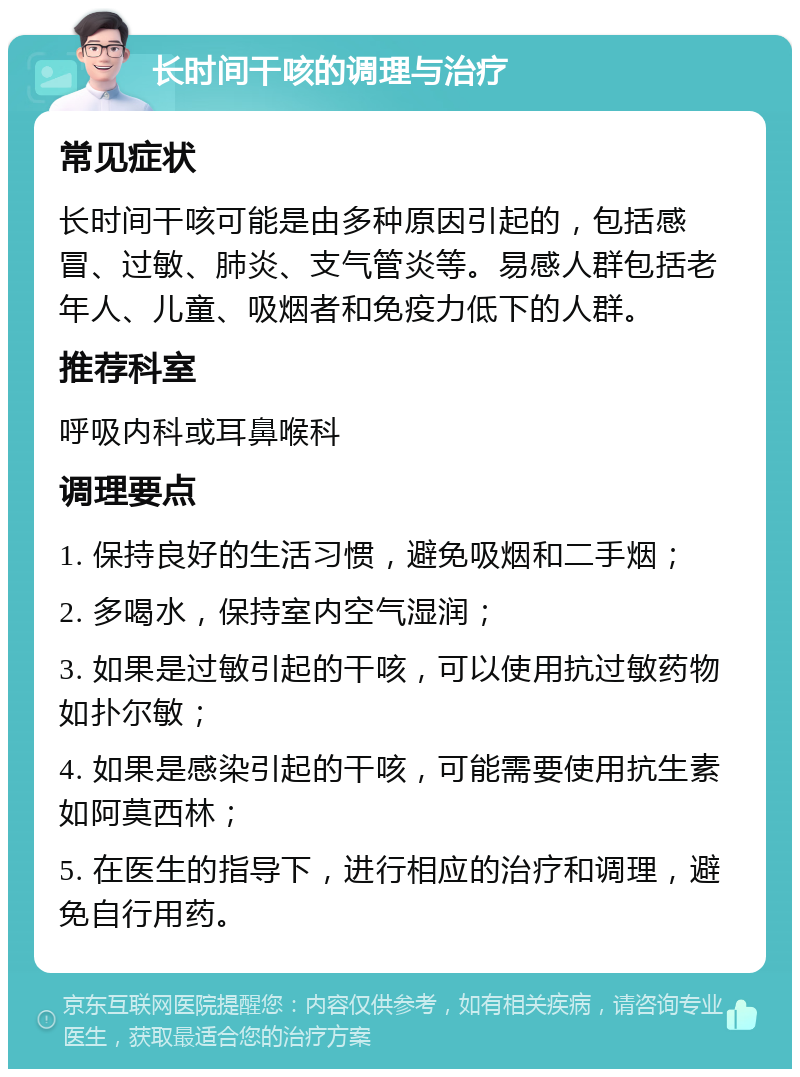 长时间干咳的调理与治疗 常见症状 长时间干咳可能是由多种原因引起的，包括感冒、过敏、肺炎、支气管炎等。易感人群包括老年人、儿童、吸烟者和免疫力低下的人群。 推荐科室 呼吸内科或耳鼻喉科 调理要点 1. 保持良好的生活习惯，避免吸烟和二手烟； 2. 多喝水，保持室内空气湿润； 3. 如果是过敏引起的干咳，可以使用抗过敏药物如扑尔敏； 4. 如果是感染引起的干咳，可能需要使用抗生素如阿莫西林； 5. 在医生的指导下，进行相应的治疗和调理，避免自行用药。