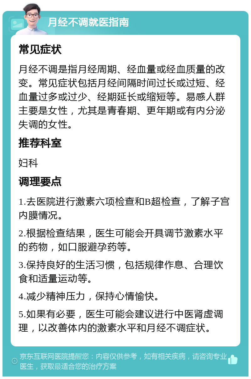 月经不调就医指南 常见症状 月经不调是指月经周期、经血量或经血质量的改变。常见症状包括月经间隔时间过长或过短、经血量过多或过少、经期延长或缩短等。易感人群主要是女性，尤其是青春期、更年期或有内分泌失调的女性。 推荐科室 妇科 调理要点 1.去医院进行激素六项检查和B超检查，了解子宫内膜情况。 2.根据检查结果，医生可能会开具调节激素水平的药物，如口服避孕药等。 3.保持良好的生活习惯，包括规律作息、合理饮食和适量运动等。 4.减少精神压力，保持心情愉快。 5.如果有必要，医生可能会建议进行中医肾虚调理，以改善体内的激素水平和月经不调症状。