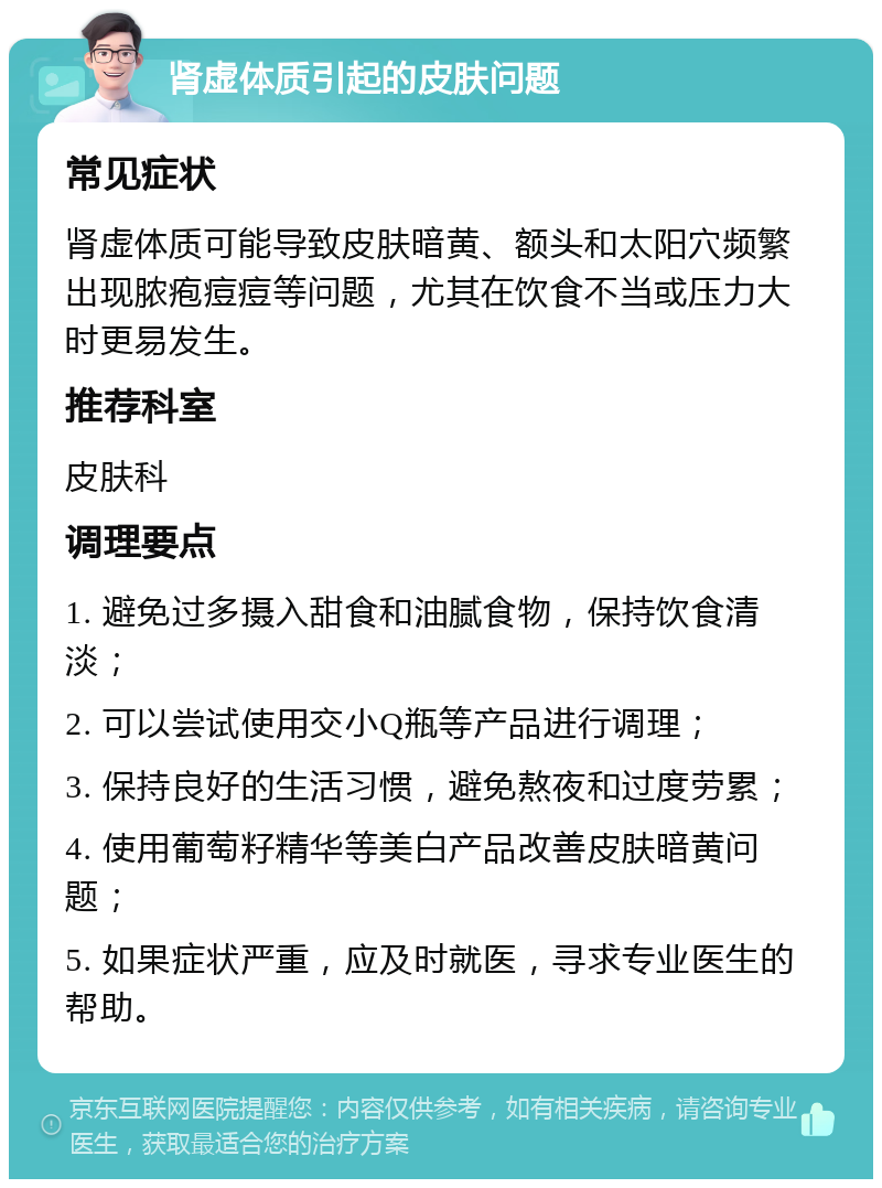 肾虚体质引起的皮肤问题 常见症状 肾虚体质可能导致皮肤暗黄、额头和太阳穴频繁出现脓疱痘痘等问题，尤其在饮食不当或压力大时更易发生。 推荐科室 皮肤科 调理要点 1. 避免过多摄入甜食和油腻食物，保持饮食清淡； 2. 可以尝试使用交小Q瓶等产品进行调理； 3. 保持良好的生活习惯，避免熬夜和过度劳累； 4. 使用葡萄籽精华等美白产品改善皮肤暗黄问题； 5. 如果症状严重，应及时就医，寻求专业医生的帮助。