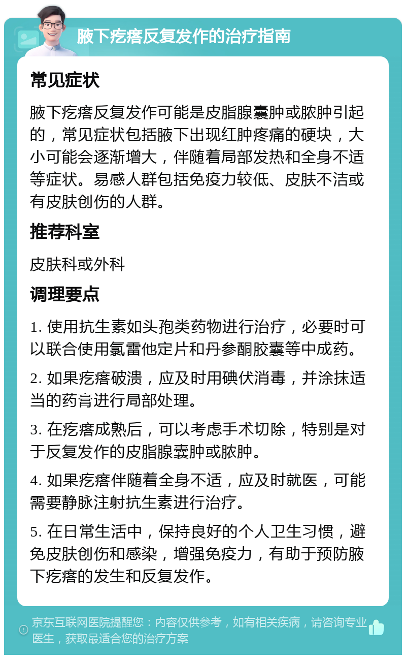 腋下疙瘩反复发作的治疗指南 常见症状 腋下疙瘩反复发作可能是皮脂腺囊肿或脓肿引起的，常见症状包括腋下出现红肿疼痛的硬块，大小可能会逐渐增大，伴随着局部发热和全身不适等症状。易感人群包括免疫力较低、皮肤不洁或有皮肤创伤的人群。 推荐科室 皮肤科或外科 调理要点 1. 使用抗生素如头孢类药物进行治疗，必要时可以联合使用氯雷他定片和丹参酮胶囊等中成药。 2. 如果疙瘩破溃，应及时用碘伏消毒，并涂抹适当的药膏进行局部处理。 3. 在疙瘩成熟后，可以考虑手术切除，特别是对于反复发作的皮脂腺囊肿或脓肿。 4. 如果疙瘩伴随着全身不适，应及时就医，可能需要静脉注射抗生素进行治疗。 5. 在日常生活中，保持良好的个人卫生习惯，避免皮肤创伤和感染，增强免疫力，有助于预防腋下疙瘩的发生和反复发作。