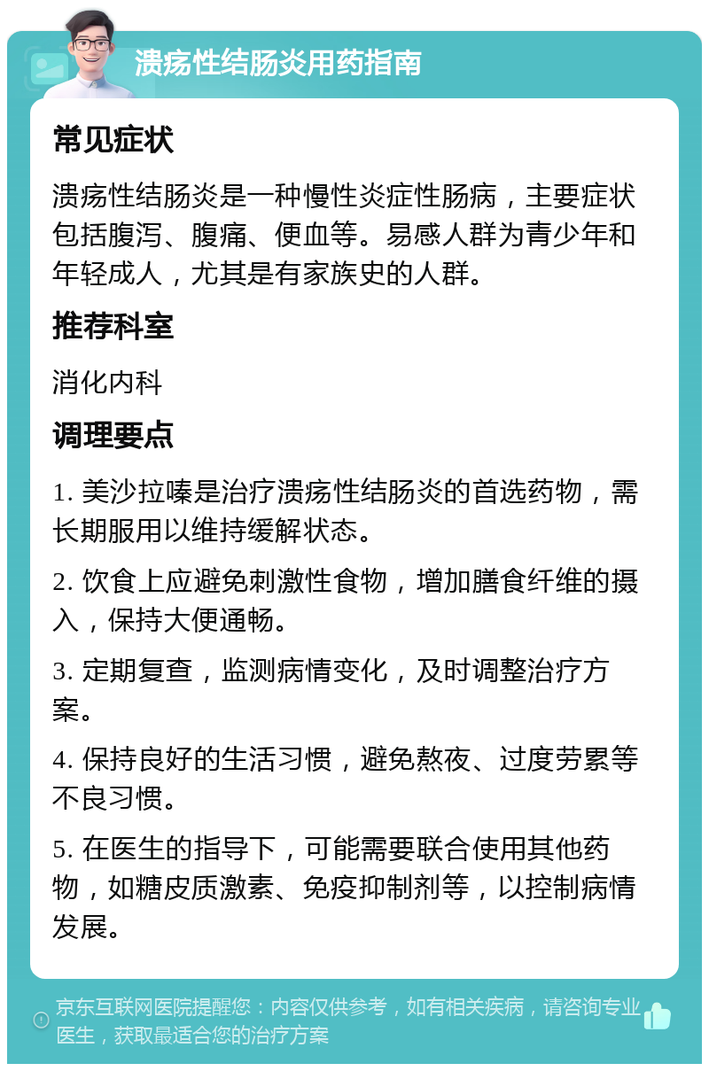 溃疡性结肠炎用药指南 常见症状 溃疡性结肠炎是一种慢性炎症性肠病，主要症状包括腹泻、腹痛、便血等。易感人群为青少年和年轻成人，尤其是有家族史的人群。 推荐科室 消化内科 调理要点 1. 美沙拉嗪是治疗溃疡性结肠炎的首选药物，需长期服用以维持缓解状态。 2. 饮食上应避免刺激性食物，增加膳食纤维的摄入，保持大便通畅。 3. 定期复查，监测病情变化，及时调整治疗方案。 4. 保持良好的生活习惯，避免熬夜、过度劳累等不良习惯。 5. 在医生的指导下，可能需要联合使用其他药物，如糖皮质激素、免疫抑制剂等，以控制病情发展。