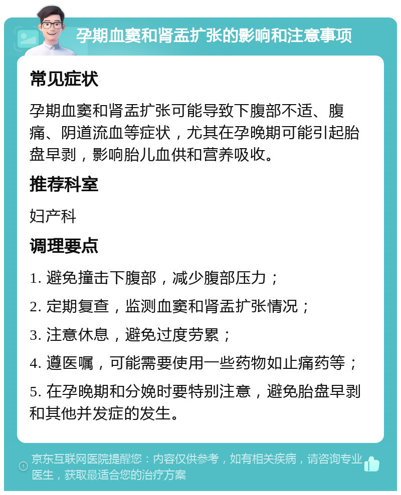 孕期血窦和肾盂扩张的影响和注意事项 常见症状 孕期血窦和肾盂扩张可能导致下腹部不适、腹痛、阴道流血等症状，尤其在孕晚期可能引起胎盘早剥，影响胎儿血供和营养吸收。 推荐科室 妇产科 调理要点 1. 避免撞击下腹部，减少腹部压力； 2. 定期复查，监测血窦和肾盂扩张情况； 3. 注意休息，避免过度劳累； 4. 遵医嘱，可能需要使用一些药物如止痛药等； 5. 在孕晚期和分娩时要特别注意，避免胎盘早剥和其他并发症的发生。