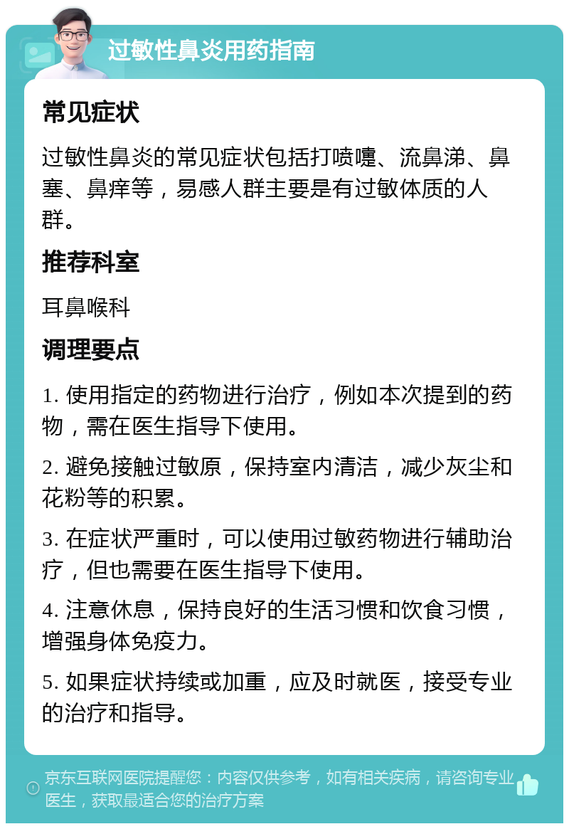 过敏性鼻炎用药指南 常见症状 过敏性鼻炎的常见症状包括打喷嚏、流鼻涕、鼻塞、鼻痒等，易感人群主要是有过敏体质的人群。 推荐科室 耳鼻喉科 调理要点 1. 使用指定的药物进行治疗，例如本次提到的药物，需在医生指导下使用。 2. 避免接触过敏原，保持室内清洁，减少灰尘和花粉等的积累。 3. 在症状严重时，可以使用过敏药物进行辅助治疗，但也需要在医生指导下使用。 4. 注意休息，保持良好的生活习惯和饮食习惯，增强身体免疫力。 5. 如果症状持续或加重，应及时就医，接受专业的治疗和指导。