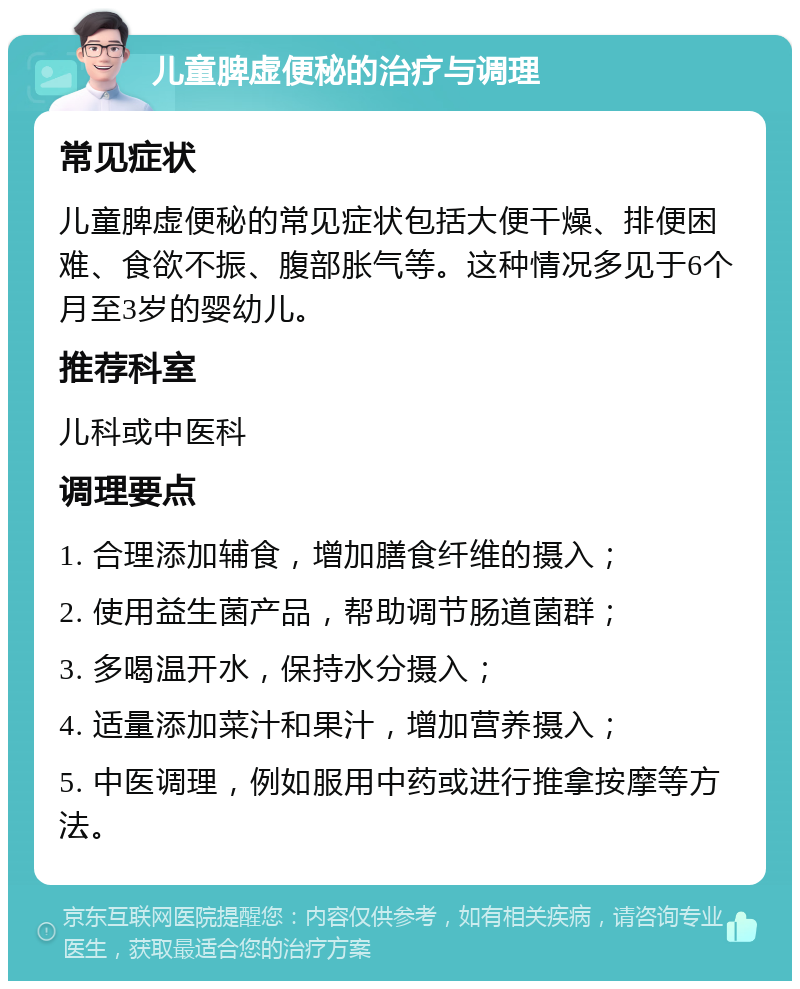 儿童脾虚便秘的治疗与调理 常见症状 儿童脾虚便秘的常见症状包括大便干燥、排便困难、食欲不振、腹部胀气等。这种情况多见于6个月至3岁的婴幼儿。 推荐科室 儿科或中医科 调理要点 1. 合理添加辅食，增加膳食纤维的摄入； 2. 使用益生菌产品，帮助调节肠道菌群； 3. 多喝温开水，保持水分摄入； 4. 适量添加菜汁和果汁，增加营养摄入； 5. 中医调理，例如服用中药或进行推拿按摩等方法。