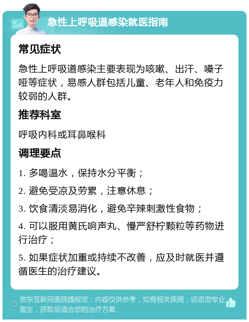 急性上呼吸道感染就医指南 常见症状 急性上呼吸道感染主要表现为咳嗽、出汗、嗓子哑等症状，易感人群包括儿童、老年人和免疫力较弱的人群。 推荐科室 呼吸内科或耳鼻喉科 调理要点 1. 多喝温水，保持水分平衡； 2. 避免受凉及劳累，注意休息； 3. 饮食清淡易消化，避免辛辣刺激性食物； 4. 可以服用黄氏响声丸、慢严舒柠颗粒等药物进行治疗； 5. 如果症状加重或持续不改善，应及时就医并遵循医生的治疗建议。